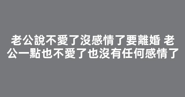 老公說不愛了沒感情了要離婚 老公一點也不愛了也沒有任何感情了